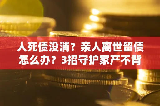 北京人死债没消？亲人离世留债怎么办？3招守护家产不背锅