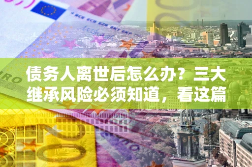北京债务人离世后怎么办？三大继承风险必须知道，看这篇就够了